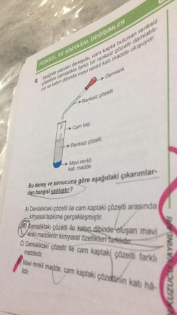FİZİKSEL VE KİMYASAL DEĞİŞİMLER
9. Aşağıda yapılan deneyde, cam kapta bulunan renksiz
çözeltiye damlalıkla farklı bir renksiz çözelti damlatılı-
yor ve kabın dibinde mavi renkli katı madde oluşuyor.
Renksiz çözelti
Cam kap
Damlalık
Renksiz çözelti
► Mavi renkli
katı madde
Bu deney ve sonucuna göre aşağıdaki çıkarımlar-
dan hangisi yanlıştır?
A) Damlalıktaki çözelti ile cam kaptaki çözelti arasında
kimyasal tepkime gerçekleşmiştir.
B) Damlalıktaki çözelti ile kabın dibinde oluşan mavi
renkli maddenin kimyasal özellikleri farklıdır.
C) Damlalıktaki çözelti ile cam kaptaki çözelti farklı
maddedir.
Mavi renkli madde, cam kaptaki çözeltinin katı ha-
lidir.
KUZUCEEYAYINLARI