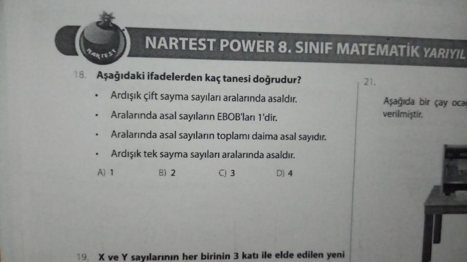 18. Aşağıdaki ifadelerden kaç tanesi doğrudur?
Ardışık çift sayma sayıları aralarında asaldır.
Aralarında asal sayıların EBOB'ları 1'dir.
Aralarında asal sayıların toplamı daima asal sayıdır.
Ardışık tek sayma sayıları aralarında asaldır.
B) 2
C) 3
D) 4
.
