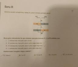 Soru 8:
Birbirine paralel yerleştirilmiş, özdeş iki çubuk mıknatıs şekildeki gibidir.
A) Yalnız I.
sol
B) I've IV.
N
K
M
sağ
Buna göre mıknatıslar ile aynı düzlem üzerinde bulunan K, L ve M noktaları için;
1. L noktasında manyetik alan sıfırdır.
II. K noktasında manyetik alanın yönü sağa doğrudur.
III. M noktasında manyetik alanın yönü sağa doğrudur.
IV. L noktasında manyetik alanın yönü sola doğrudur.
ifadelerinden hangileri doğru olabilir?
C) 1, II ve III.
S
N
D) I, II ve IV.
E) I, II, III ve IV.
