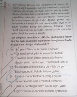 ett-
la-
YAYINEVİ
PALME
YAYINEVI
Servetifünun Dönemi şiiri, Abdülhamit'in baskıcı dö-
nemine denk gelmiştir. Şairlerin istedikleri konuda şiir
yazması söz konusu olmadığı gibi yeri gelmiş, kullan-
dıkları sözcükler bile sorgulanmıştır. Bu nedenle şairler
yaşadıkları ortamdan memnuniyetsizdir. Sanatçıların
bu memnuniyetsizlik yüzünden doğayı, çevreyi algı-
lamasında karamsar bir tablo oluşmuştur. Öyle ki bu
tutum İstanbul' bakışı bile etkilemiş, İstanbul Tevfik
Fikret'in Sis şiirinde korkulan, kasvetli, pislik içinde bir
şehir olarak karşımıza çıkmıştır.
Bu parçada anlatılanlar dikkate alındığında İstan-
bul ile ilgili aşağıdaki dizelerden hangisinin Tevfik
Fikret'e ait olduğu söylenebilir?
A) Bu şehr-i Sitanbul ki bi misl ü behâdır
Bir sengine yek pâre Acem mülkü fedâdır
BY Ufukların bütün enzarı sende, pür-hayret
Bugün senin medeniyyet, müsâlemet, safvet
C Benzetmek olmasın sana dünyâda bir yeri
Eylül sonunda böyledir İsviçre gölleri
D) Ey kanlı mahabbetleri bî-lerziş-i nefret
Perverde eden sîne-i meshûf-ı sefâhet
E) Hüznün, ferahlığın bizim olsun kışın, yazın
Hiçbir zaman kader bizi senden ayırmasın