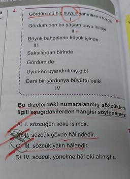 a
4.
Gördün mü hiç suyun yanmasını tuzda
Gördüm ben bu yaşam boyu iniltiyi
||
Büyük bahçelerin küçük içinde
Saksılardan birinde
Gördüm de
Uyurken uyandırılmış gibi
Beni bir sardunya büyüttü belki
IV
Bu dizelerdeki numaralanmış sözcüklerl
ilgili aşağıdakilerden hangisi söylenemez
A) I. sözcüğün kökü isimdir.
BNI. sözcük gövde hâlindedir.
C) II. sözcük yalın hâldedir.
D) IV. sözcük yönelme hâl eki almıştır.