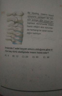 312.
Bir biyolog, insanın boyun
omuruna yerleşen bir viru-
sün ardışık dört omura yer-
leşmesi durumunda insanı
hasta ettiğini aksi durumlar-
da herhangi bir zarar verme-
diğini belirliyor.
insanda 7 adet boyun omuru olduğuna göre vi-
rüs kaç türlü dizilişinde insanı hasta eder?
A) 4 B) 12 C) 24 D) 60 E) 96