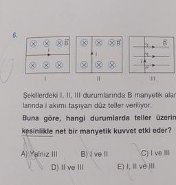 6.
(X) (X)
(X)
1
XB
X
A) Yalnız III
X
i
D) II ve III
||
B) I ve II
XB
X
i4
Şekillerdeki I, II, III durumlarında B manyetik alar
larında i akımı taşıyan düz teller veriliyor.
Buna göre, hangi durumlarda teller üzerin
kesinlikle net bir manyetik kuvvet etki eder?
|||
B
C) I ve III
E) I, II ve III