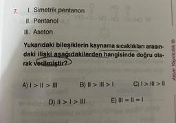 7. 1. Simetrik pentanon
HO-
II. Pentanol
III. Aseton
Yukarıdaki bileşiklerin kaynama sıcaklıkları arasın-
daki ilişki aşağıdakilerden hangisinde doğru ola-
rak verilmiştir?
A) | > || > |||
illoso
HO O
-HO-HO-O-H @
B) II > | > |
||
evirild D) II > | > |||
C) | > | > ||
E) ||| = || = |
Atom Yayıncılık Ⓡ