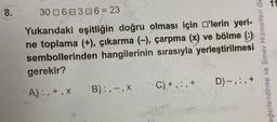 8.
306 306 = 23
Yukarıdaki eşitliğin doğru olması için 'lerin yeri-
ne toplama (+), çıkarma (-), çarpma (x) ve bölme (:)
sembollerinden hangilerinin sırasıyla yerleştirilmesi
gerekir?
A):, +,x
B):,-, X
C) +,:, +
D)-, :, +
eğerlendirme ve Sınav Hizmetleri Ge