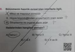 8. Bölünmenin hazırlık evresi olan interfazla ilgili,
X
Mitoz ve mayozun evresidir
+
II. Hücre büyüdüğünden yüzey/hacim oranı azalır
III. Sitoplazma ve organel sayısı artar
+
ifadelerinden hangileri yanlıştır?
A) Yalnız I
D) Iye ll
B) Yalnız II
E) I, II ve III
C) Yalnız III