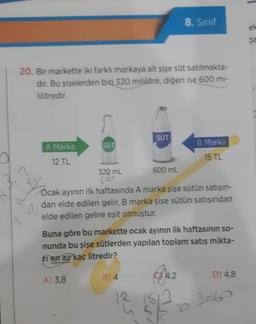 20. Bir markette iki farklı markaya ait şişe süt satılmakta-
dır. Bu şişelerden biri 320 mililitre, diğeri ise 600 mi-
lilitredir.
A Marka
12 TL
SÜT
320 mL
A) 3,8
SÜT
600 mL
B) 4
Ocak ayının ilk haftasında A marka şişe sütün satışın-
dan elde edilen gelir, B marka şişe sütün satışından
elde edilen gelire eşit olmuştur.
8. Sınıf
Buna göre bu markette ocak ayının ilk haftasının so-
nunda bu şişe sütlerden yapılan toplam satış mikta-
en az kaç litredir?
lu
B Marka
15 TL
4,2
D) 4,8
ek
da