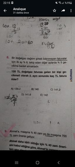 22:15
←
Analique
31 dakika önce
Cox. 13
516
60%
10+ 2060
126,
161653 (8
A) 139,2
8. Bir doğalgaz dağıtım şirketi ödenmeyen faturalar
için ilk ay % 8, takip eden diğer aylarda % 5 ge-
Jam ad net
cikme bedeli almaktadır.
nabritest
Xesliqay mhibni 08
vitsh
umu120 TL doğalgaz faturası gelen bir kişi ge-
cikmeli olarak 3. ayın sonunda kaç TL fatura
öder?
D) 141,6
1000, nalet
18 to
B) 140
|||
847
66°
84164
E) 142
O
10.4
C) 141,2
129,6
%19
10x
9. Ahmet'e, maaşına % 40 zam ya da maaşına 700
TL zam önerisi geliyor.
Ahmet daha kârlı olduğu için % 40 zam öneri-
sini kabul ettiğine göre, Ahmet'in zamen
tam savi class
r
$SUPARA