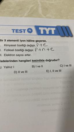 TEST TYT
Bir X elementi iyon hâline geçerse,
Kimyasal özelliği değişir. P+e
1. Fiziksel özelliği değişir. P+nte
II. Elektron sayısı artar.
fadelerinden hangileri kesinlikle doğrudur?
) Yalnız I
B) I ve II
D) II ve III
4
E) I, II ve III
fligt
C) I ve III
symbl nin's
Oloy leby
eivea nor
ubisimoin nedosi O ov X
aiblinobieleasi SEVY