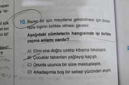 yapan
e "et-
il kök
en biri
calı fiil"
klem"
r?
#1196
ediyo
10. Bazen bir işin meydana gelebilmesi için birden
fazla kişinin birlikte olması gerekir.
Aşağıdaki cümlelerin hangisinde işi birlikte
yapma anlamı vardır?
A) Elimi ona doğru uzatıp kibarca tokalaştık.
B) Çocuklar tabanları yağlayıp kaçıştı.
C) Onunla uzunca bir süre mektuplaştık.
D) Arkadaşımla boş bir sebep yüzünden atıştık.
2