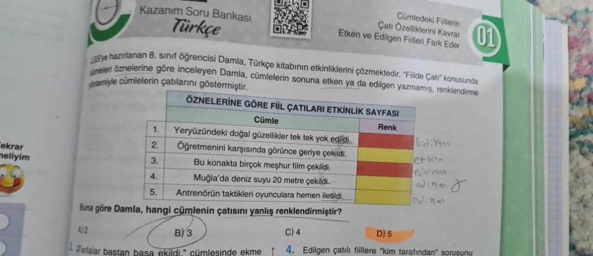 Tekrar
meliyim
Kazanım Soru Bankası
Türkçe
1.
2.
3.
4.
O
5
165 ye hazırlanan 8. sınıf öğrencisi Damla, Türkçe kitabının etkinliklerini çözmektedir. "Fiilde Çatı" konusunda
ineleri öznelerine göre inceleyen Damla, cümlelerin sonuna etken ya da edilgen yazma