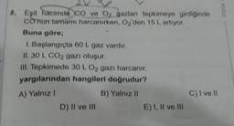 8. Eşit hacimde CO ve O₂ gazları tepkimeye girdiğinde
co'nun tamamı harcanırken, O2'den 15 L artıyor.
Buna göre;
1. Başlangıçta 60 L gaz vardır.
II. 30 L CO2 gazı oluşur.
III. Tepkimede 30 L O2 gazı harcanır.
yargılarından hangileri doğrudur?
A) Yalnız I
B) Yalnız II
D) II ve III
E) I, II ve III
C) I ve II