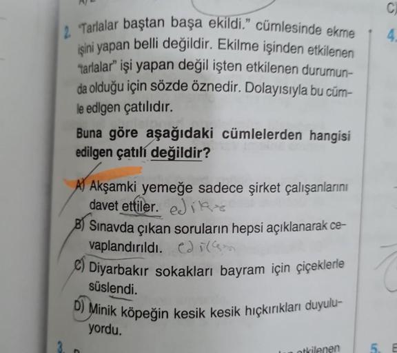 2. Tarlalar baştan başa ekildi." cümlesinde ekme
işini yapan belli değildir. Ekilme işinden etkilenen
tarlalar" işi yapan değil işten etkilenen durumun-
da olduğu için sözde öznedir. Dolayısıyla bu cüm-
le edigen çatılıdır.
Buna göre aşağıdaki cümlelerden