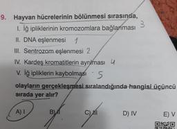 9. Hayvan hücrelerinin bölünmesi sırasında,
1. İğ ipliklerinin kromozomlara bağlanması
II. DNA eşlenmesi 1
III. Sentrozom eşlenmesi 2
IV. Kardeş kromatitlerin ayrılması 4
V. İğ ipliklerin kaybolması S
olayların gerçekleşmesi sıralandığında hangisi üçüncü
sırada yer alır?
A) I
B)1
C) MI
D) IV
E) V
0*40