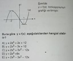 A
Şekilde
y = f(x) fonksiyonunun
grafiği verilmiştir.
Buna göre y = f(x) aşağıdakilerden hangisi olabi-
lir?
A) y = 2x³ + 3x + 12
B) y = 2x³ - 3x + 12
C) y = 2x³ + 3x2 - 12x
D) y = 2x³ +9x
E) y = 2x³ 3x2 - 12x