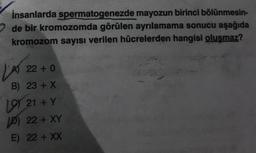 İnsanlarda spermatogenezde
mayozun birinci bölünmesin-
de bir kromozomda görülen ayrılamama sonucu aşağıda
kromozom sayısı verilen hücrelerden hangisi oluşmaz?
22 +0
B) 23+ X
1921
21 + Y
D) 22+ XY
E) 22 + XX