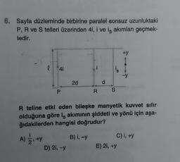 6. Sayfa düzleminde birbirine paralel sonsuz uzunluktaki
P, R ve S telleri üzerinden 4i, i ve iş akımları geçmek-
tedir.
0 41
A) 22, +Y
+y
P
2d
D) 2i, -y
R teline etki eden bileşke manyetik kuvvet sıfır
olduğuna göre iş akımının şiddeti ve yönü için aşa-
ğıdakilerden hangisi doğrudur?
R S
B) i, -y
+y
C) i, +y
E) 2i, +y
