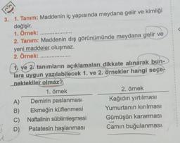 3. 1. Tanım: Maddenin iç yapısında meydana gelir ve kimliği
değişir.
1. Örnek: .....
2. Tanım: Maddenin dış görünümünde meydana gelir ve
yeni maddeler oluşmaz.
2. Örnek:
******
1. ve 2. tanımların açıklamaları dikkate alınarak bun-
lara uygun yazılabilecek 1. ve 2. örnekler hangi seçe
nektekiler olmaz?
1. örnek
A)
B)
C)
D)
Demirin paslanması
Ekmeğin küflenmesi
Naftalinin süblimleşmesi
Patatesin haşlanması
2. örnek
Kağıdın yırtılması
Yumurtanın kırılması
Gümüşün kararması
Camın buğulanması