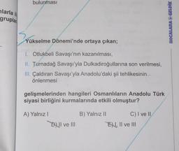 larla il
gruplan
bulunması
Yükselme Dönemi'nde ortaya çıkan;
1. Otlukbeli Savaşı'nın kazanılması,
II. Turnadağ Savaşı'yla Dulkadiroğullarına son verilmesi,
III. Çaldıran Savaşı'yla Anadolu'daki şii tehlikesinin
önlenmesi
gelişmelerinden hangileri Osmanlıların Anadolu Türk
siyasi birliğini kurmalarında etkili olmuştur?
A) Yalnız I
B) Yalnız II
D) II ve III
C) I ve II
E, II ve III
HOCALARA GELDİK