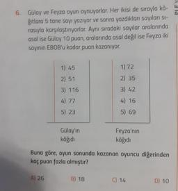 6.
Gülay ve Feyza oyun oynuyorlar. Her ikisi de sırayla kâ-
ğıtlara 5 tane sayı yazıyor ve sonra yazdıkları sayıları sı-
rasıyla karşılaştırıyorlar. Aynı sıradaki sayılar aralarında
asal ise Gülay 10 puan, aralarında asal değil ise Feyza iki
sayının EBOB'u kadar puan kazanıyor.
1) 45
2) 51
3) 116
4) 77
5) 23
A) 26
Gülay'ın
kâğıdı
1) 72
2) 35
3) 42
4) 16
5) 69
Buna göre, oyun sonunda kazanan oyuncu diğerinden
kaç puan fazla almıştır?
B) 18
Feyza'nın
kâğıdı
C) 14
D) 10
Ald