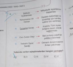 OSMANLI (1453-1595)- TEST 2
arın
4.
II.
Şahkulu
Ayaklanması
III. Turnadağ Savaşı →
V.
Kanunname-i Ali
Osman
IV. Cem Sultan Olayı
A)I
İnebahtı Deniz
Savaşı
Milliyetçilik isyanlarının
başlaması
Devletin bütünlüğü ve
sürekliliği için kardeş
katline izin verilmesi
Anadolu Türk siyasi
birliğinin kesin olarak
sağlanması
Batı'ya karşı pasif bir
politika izlenmesi
Osmanlı donanmasının
ilk kez yakılması
Yukarıda verilen eşleştirmelerden
B) II
hangisi yanlıştır?
C) III D) IV E) V
7.
zaral
11. C
III.
Yuk
A) Y