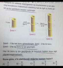 Aşağıda bir elektrik süpürgesinin eş büyüklükteki iç içe geç-
(x-¹) +6 (x1). (X.
miş borularının maksimum uzatılmış hali ile ilgili üç farklı şe-
kil ve bu şekillerin boyları verilmiştir.
1 cm
Şekil 1
-
X-2
3x+1
cm
Şekil 2
Şekil 3
Şekil 1'de tek boru gösterilmiştir. Şekil - 2'de iki boru
Şekil - 3'te üç boru iç içe geçmiştir.
9
10
) 3x+1
X-2
Her iki boru iç içe geçtiğinde iki borunun toplam boyu eşit
olarak kısalmaktadır.
cm
D) ³/2
Buna göre, x'in alabileceği değerler toplamı kaçtır?
A) - 13/12 B)-
3|5
c) 1/1/0
32