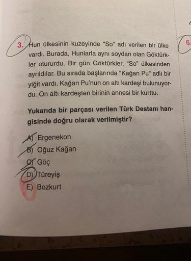 3. Hun ülkesinin kuzeyinde "So" adı verilen bir ülke
vardı. Burada, Hunlarla aynı soydan olan Göktürk-
ler otururdu. Bir gün Göktürkler, "So" ülkesinden
ayrıldılar. Bu sırada başlarında "Kağan Pu" adlı bir
yiğit vardı. Kağan Pu'nun on altı kardeşi bulunuyo