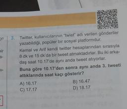 y 3. Twitter, kullanıcılarının "twiet" adı verilen gönderiler
yazabildiği, popüler bir sosyal platformdur.
bir
a-
Kemal ve Arif kendi twitter hesaplarından sırasıyla
8 dk ve 15 dk'da bir tweet atmaktadırlar. Bu iki arka-
daş saat 10.17'de aynı anda tweet atıyorlar.
Buna göre 10.17'den sonra aynı anda 3. tweeti
attıklarında saat kaçı gösterir?
A) 16.17
C) 17.17
B) 16.47
D) 18.17