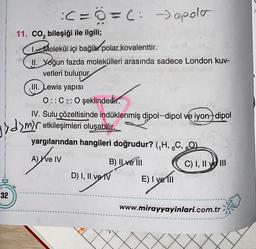 32
:( = 0 =(:-)apola
11. CO₂ bileşiği ile ilgili;
1. Molekül içi bağlar polar kovalenttir.
II. Yoğun fazda molekülleri arasında sadece London kuv-
vetleri bulunur
III. Lewis yapısı
gydymir
O::C: O şeklindedir.
Inalt
IV. Sulu çözeltisinde indüklenmiş dipol-dipol ve iyon+dipol
etkileşimleri oluşabilir.
yargılarından hangileri doğrudur? (₁H, 6C, 80)
A) ve IV
B) Il ve Ill
D) I, II ve IV
E) I ve Ill
C) I, II ve III
www.mirayyayinlari.com.tr