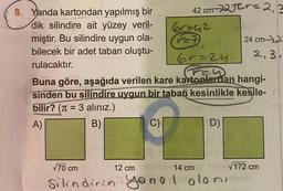 8. Yanda kartondan yapılmış bir
dik silindire ait yüzey veril-
miştir. Bu silindire uygun ola-
bilecek bir adet taban oluştu-
rulacaktır.
aliniz.) endo
C)
42 cm 2Tcr=2.2
=7
6r=24
Tey
Buna göre, aşağıda verilen kare kartonlardan hangi-
sinden bu silindire uygun bir taban kesinlikle kesile-
bilir? (π = 3 alınız.)
3
A)
B)
6r=4242.
12 cm
D)
nu√172 cm
√70 cm
Silindirin yonel oloniil
14 cm
24 cm 2
2.3