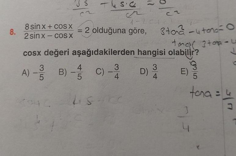 8.
8 sin x + cos X
2 sinx-cos X
1451
4
A) - 3/3 B) - 1/1/0
5
5
6
=
= 2 olduğuna göre,
8ta² -4 tona = 0
tona 3 top-u
cosx değeri aşağıdakilerden hangisi olabilir?
J
C)
-
2
15221
3
4
LISAKC
Cr
D) ¾/4
3
E)
3
5
tona = 4
3
3