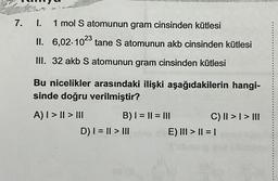 7.
I.
1 mol S atomunun gram cinsinden kütlesi
II. 6,02-1023 tane S atomunun akb cinsinden kütlesi
III. 32 akb S atomunun gram cinsinden kütlesi
Bu nicelikler arasındaki ilişki aşağıdakilerin hangi-
sinde doğru verilmiştir?
A) | > || > |||
B) | = || = |||
D) | = || > |||
C) II >> III
E) ||| > || = |