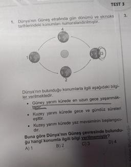 1. Dünya'nın Güneş etrafında gün dönümü ve ekinoks
tarihlerindeki konumları numaralandırılmıştır.
2
TEST 3
3
●
Dünya'nın bulunduğu konumlarla ilgili aşağıdaki bilgi-
ler verilmektedir.
• Güney yarım kürede en uzun gece yaşanmak-
tadır
• Kuzey yarım kürede gece ve gündüz süreleri
eşittir.
Kuzey yarım kürede yaz mevsiminin başlangıcı-
dır.
Buna göre Dünya'nın Güneş çevresinde bulundu-
ğu hangi konumla ilgili bilgi verilmemiştir?
A) 1
B) 2
C) 3
D) 4
3.
illi Eğitim Müdürlüğü