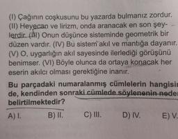 (1) Çağının coşkusunu bu yazarda bulmanız zordur.
(II) Heyecan ve lirizm, onda aranacak en son şey-
lerdir. (1) Onun düşünce sisteminde geometrik bir
düzen vardır. (IV) Bu sistem akıl ve mantığa dayanır.
(V) O, uygarlığın akıl sayesinde ilerlediği görüşünü
benimser. (VI) Böyle olunca da ortaya konacak her
eserin akılcı olması gerektiğine inanır.
Bu parçadaki numaralanmış cümlelerin hangisin
de, kendinden sonraki cümlede söylenenin neder
belirtilmektedir?
A) I.
B) II.
C) III.
D) IV.
E) V.