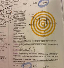 73187 mıştır?
efteri kul-
A) 22
17
#
7813
8213
urulan iki
ılacaktır.
ve asal
ünde bu-
T.
Yanda hedef tah-
tasının merkezi
13 ile orijin noktası
çakışık olup dai-
resel şeritlerin
vurulmaları duru-
munda kazandı-
Tacağı puanlar
verilmiştir.
ması so-
ük asal
B) 18
C) 16
Puanlar
B) 12
3456
8
-10-9-8-7-6-5-4-3-2-1
D) 14
9
e) 11
4.A
Elvin bu hedef
tahtasına 3 isa-
betli atış yapıyor.
Atış yaptığı noktalar ile ilgili bilgiler aşağıda verilmiştir.
2
1 2 4 5 6 7 8 9 10
1. atış: (-3,5) noktasının y eksenine göre olan yansıma
noktasí
2. atış: (3,3) noktas
3. atış: Hedeflediği noktanın 9 birim sağı, 2 birim aşağı-
si olsaydı, hedefi tam ortadan vurarak 10 puan alacaktı.
Buna göre, Elvin bu 3 atış sonucunda toplam kaç
puan almıştır?
A) 13
D) 10