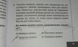 tune
eniş bir
miş bir
ne çat-
akasya
çıplak
antara
kiler-
9. Tanınmış ressamın yanında yani atölyesinde bir yer
bulduğumu öğrenen arkadaşlarım, beni çok kıskan-
dilar. Milano'nun yakınlarındaki küçük bir kasabadaki
evimizden ayrılarak atölyeye gitmek için yola koyulduk.
Babam, yol boyunca gördüğü bütün tanıdıklarıyla ko-
nuşmak için durdu ve onlara benim başarımı anlattı.
Ben de çok mutlu oldum.
Bu metnin anlatım biçimi aşağıdakilerden hangisi-
dir?
A) Açıklayıcı anlatım B) Betimleyici anlatım
Tartışmacı anlatım D) Öyküleyici anlatım
69
