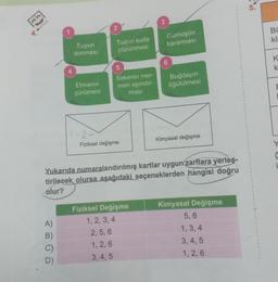 A)
ABOD
B)
C)
Suyun
donması
D)
Elmanın
çürümesi
2
Tuzun suda
çözünmesi
5
Sirkenin mer-
meri aşındır-
ması
2-
Fiziksel değişme
Yukarıda numaralandırılmış kartlar uygun zarflara yerleş-
tirilecek olursa aşağıdaki seçeneklerden hangisi doğru
olur?
3
Fiziksel Değişme
1, 2, 3, 4
2, 5, 6
1, 2, 6
3, 4, 5
Gümüşün
kararması
6
Buğdayın
öğütülmesi
Kimyasal değişme
Kimyasal Değişme
5,6
1, 3, 4
3, 4, 5
1, 2, 6
BL
ki
KK
K
k
i