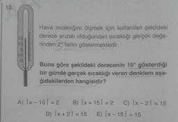 13.
SOSSO
Hava sıcaklığını ölçmek için kullanılan şekildeki
derece arızalı olduğundan sıcaklığı gerçek değe-
rinden 29 farklı göstermektedir.
Buna göre şekildeki derecenin 15° gösterdiği
bir günde gerçek sıcaklığı veren denklem aşa-
ğıdakilerden hangisidir?
A) |x-15 = 2
B) x + 15 = 2 C) |x-2| = 15
D) |x+ 2 = 15 E) |x-15 = 15