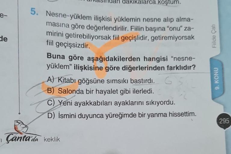 e-
de
dakikalarca koştum.
5. Nesne-yüklem ilişkisi yüklemin nesne alıp alma-
masına göre değerlendirilir. Fiilin başına "onu" za-
mirini getirebiliyorsak fiil geçişlidir, getiremiyorsak
fiil geçişsizdir.
Buna göre aşağıdakilerden hangisi "nesne-
yüklem" il