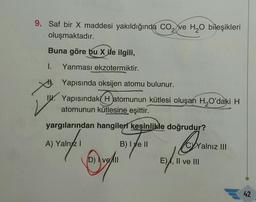 9. Saf bir X maddesi yakıldığında CO₂ ve H₂O bileşikleri
oluşmaktadır.
Buna göre bu X ile ilgili,
I. Yanması ekzotermiktir.
Yapısında oksijen atomu bulunur.
I. Yapısındaki Hatomunun kütlesi oluşan H₂O'daki H
atomunun kütlesine eşittir.
yargılarından hangileri kesinlikle doğrudur?
A) Yalnız I
Ora
D) vell
ve All
B) I e II
CYYalnız III
E), II ve III
42