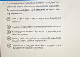 10. Orta Çağ'da yerleşik topluluklar üretimde, konargöçer top-
luluklar ise askerlik alanında birbirine üstünlük sağlamıştır.
Bu durumun aşağıdakilerden hangisine ortam hazırla-
dığı söylenebilir?
(A) Orta Çağ'da başlıca geçim kaynağının hayvancılık
olmasına
B Konargöçer toplulukların ticari faaliyetlerde bulunmasına
c) Konargöçer toplulukların dışa kapalı bir yaşam biçimini
benimsemelerine
D) Konargöçerler ile yerleşikler arasındaki savaşlarda
konargöçerlerin üstünlük sağlamasına
E) Yerleşik ve konargöçer toplulukların sosyoekonomik
durumlarının birbirine denk olması