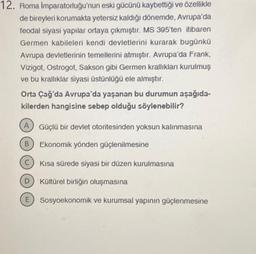 12. Roma İmparatorluğu'nun eski gücünü kaybettiği ve özellikle
de bireyleri korumakta yetersiz kaldığı dönemde, Avrupa'da
feodal siyasi yapılar ortaya çıkmıştır. MS 395'ten itibaren
Germen kabileleri kendi devletlerini kurarak bugünkü
Avrupa devletlerinin temellerini atmıştır. Avrupa'da Frank,
Vizigot, Ostrogot, Sakson gibi Germen krallıkları kurulmuş
ve bu krallıklar siyasi üstünlüğü ele almıştır.
Orta Çağ'da Avrupa'da yaşanan bu durumun aşağıda-
kilerden hangisine sebep olduğu söylenebilir?
A
B
C
D
Güçlü bir devlet otoritesinden yoksun kalınmasına
Ekonomik yönden güçlenilmesine
Kısa sürede siyasi bir düzen kurulmasına
Kültürel birliğin oluşmasına
E Sosyoekonomik ve kurumsal yapının güçlenmesine