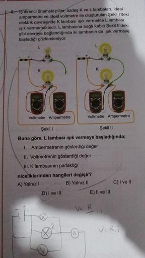 5. Iç direnci önemsiz piller, özdeş K ve L lambaları, ideal
ampermetre ve ideal voltmetre ile oluşturulan Şekil l'deki
elektrik devresinde K lambası ışık vermekte L lambası
ışık vermemektedir. L lambasına bağlı kablo Şekil Il'deki
gibi devreye bağlandığınd