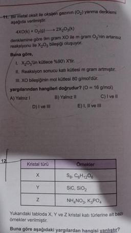 11. Bir metal oksit ile oksijen gazının (O₂) yanma denklemi
aşağıda verilmiştir.
12
4X0(k) + O₂(g) →→→ 2X₂O3(k)
denklemine göre 9m gram XO ile m gram O₂'nin artansız
reaksiyonu ile X₂03 bileşiği oluşuyor.
Buna göre,
1. X₂03'ün kütlece %90'ı X'tir.
II. Reaksiyon sonucu katı kütlesi m gram artmıştır.
III. XO bileşiğinin mol kütlesi 80 g/mol'dür.
yargılarından hangileri doğrudur? (0 = 16 g/mol)
A) Yalnız I
B) Yalnız II
C) I ve II
D) I ve III
Kristal türü
Örnekler
S8, C6H12O6
Sic, SiO2
NH4NO3, K3PO4
Yukarıdaki tabloda X, Y ve Z kristal katı türlerine ait bazı
örnekler verilmiştir.
Buna göre aşağıdaki yargılardan hangisi yanlıştır?
X
Y
E) I, II ve III
N