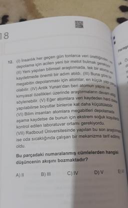 18
12. (1) İnsanlık her geçen gün tonlarca veri ürettiğinden, w
gerekiyor
depolama için acilen yeni bir metot bulmak
(II) Yeni yapılan bilimsel araştırmada, tek bir atoma ver
kaydetmede önemli bir adım atıldı. (III) Buna göre bir
megabitin depolanması için atomlar, en küçük yapı par
olabilir. (IV) Antik Yunan'dan beri atomun yapısı ve
kimyasal özellikleri üzerinde araştırmaların devam etti
söylenebilir. (V) Eğer atomlara veri kaydeden hard di
yapılabilirse boyutlar binlerce kat daha küçültülebilir.
(VI) Bilim insanları atomlara megabitleri depolamada
aşama kaydetse de bunun için ekstrem soğuk koşullarda
kontrol edilen laboratuvar ortamı gerekiyordu.
(VII) Radboud Üniversitesinde yapılan bu son araştırma
ise oda sıcaklığında çalışan bir mekanizma tarif edilmi
oldu.
A) II
Paragr
Bu parçadaki numaralanmış cümlelerden hangisi
düşüncenin akışını bozmaktadır?
B) III
C) IV
14
D) V
0:
EM
y