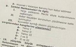 E- Hiyanet-i Vataniye Kanunu'nun kabul edilmesi
8- Istiklal Mahkemeleri ile ilgili;
1.
Yargı yetkisinin Meclis eliyle kullanılmasını
sağlamıştır.
Asker kaçaklan sorununun çözülmesine katk
sunmuştur.
III.
yargılarından hangilerine ulastlamaz?
Kuvvetler ayriliği ilkesini güçlendirmiştir.
A- Yalnız 1
B- Yalnız II
C- Yalnız 111
D- I ve II
E- II ve III
yüzyılda
bulunmayan ve dün
sömürgeri
büyük anlaşmarlılı
-19.
II.