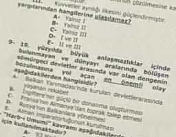 çözülmesine kam
yargılarından hangilerine ulastlamaz?
Kuvvetler aynliği ilkesini güçlendirmiştir.
A- Yalnız 1
Yalnız II
B-
C- Yalniz 111
D- 1 ve 11
E- II ve III
9- 19. yüzyılda büyük
bulunmayan
ve
anlaşmazlıklar içinde
dünyayı aralarında bölüşen
sömürgeci devletler arasında var olan dengenin
bozulmasına
en önemli olay
yol
açan
aşağıdakilerden hangisidir?
4 Balkan Yanmadasında kurulan devletlerarasinda
yaşanan rekabet
B Ingiltere'nin güçlü bir donanma oluşturması
Fransa'nin Almanya'dan toprak talep etmesi
Rusya'nın Balkanlara yönelmesi
E Alman imparatorluğunun kurulmas
"Harb- Umumi" kavramı aşağıdakiler
için kullanılmaktadır?
A- 9