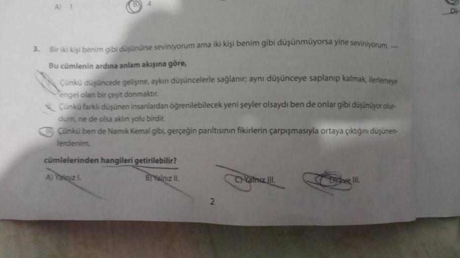 G
3.
Bir iki kişi benim gibi düşünürse seviniyorum ama iki kişi benim gibi düşünmüyorsa yine seviniyorum.
Bu cümlenin ardına anlam akışına göre,
Çünkü düşüncede gelişme, aykını düşüncelerle sağlanır; aynı düşünceye saplanıp kalmak, ilerlemeye
engel olan bi