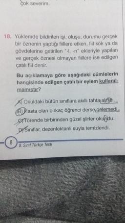 çok severim.
18. Yüklemde bildirilen işi, oluşu, durumu gerçek
bir öznenin yaptığı fiillere etken, fiil kök ya da
gövdelerine getirilen "-I, -n" ekleriyle yapılan
ve gerçek öznesi olmayan fiillere ise edilgen
çatılı fiil denir.
8
Bu açıklamaya göre aşağıdaki cümlelerin
hangisinde edilgen çatılı bir eylem kullanıl-
mamıştır?
A) Okuldaki bütün sınıflara akıllı tahta alındı.
B) Pasta olan birkaç öğrenci derse gelemedi.
Törende birbirinden güzel şiirler okundu.
DYSınıflar, dezenfektanlı suyla temizlendi.
8. Sınıf Türkçe Testi