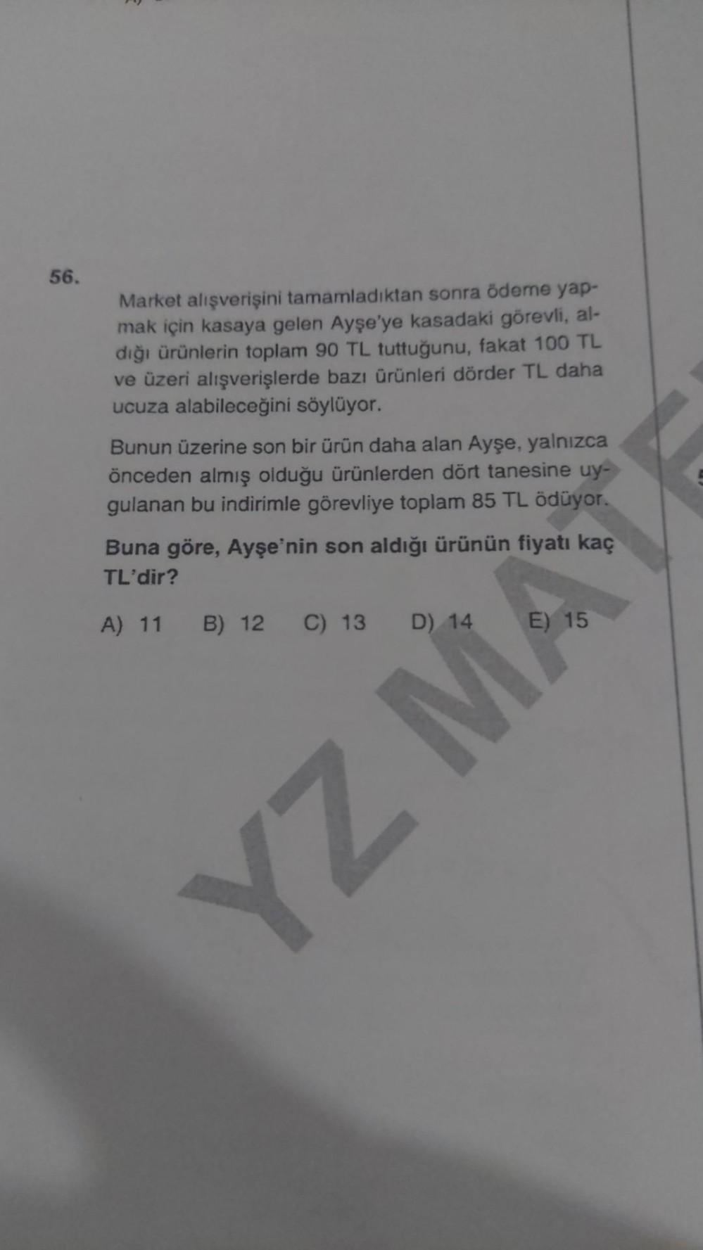 56.
Market alışverişini tamamladıktan sonra ödeme yap-
mak için kasaya gelen Ayşe'ye kasadaki görevli, al-
dığı ürünlerin toplam 90 TL tuttuğunu, fakat 100 TL
ve üzeri alışverişlerde bazı ürünleri dörder TL daha
ucuza alabileceğini söylüyor.
Bunun üzerine
